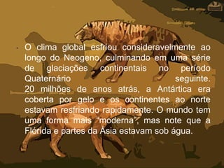 • O clima global esfriou consideravelmente ao
longo do Neogeno, culminando em uma série
de glaciações continentais no período
Quaternário seguinte.
20 milhões de anos atrás, a Antártica era
coberta por gelo e os continentes ao norte
estavam resfriando rapidamente. O mundo tem
uma forma mais “moderna”, mas note que a
Flórida e partes da Ásia estavam sob água.
 