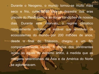 • Durante o Neogeno, o mundo tornou-se muito mais
seco e frio, culminando com o desastre das eras
glaciais do Pleistoceno e as duras condições de nossos
dias. Durante este intervalo, o regime climático
relativamente uniforme e estável que envolveu os
ecossistemas do mundo por 200 milhões de anos,
desde o final do Triássico, chegou a um fim
comparativamente rápido. A deriva dos continentes
isolou as águas do extremo ártico, à medida que as
margens setentrionais da Ásia e da América do Norte
se aglomeravam.
 
