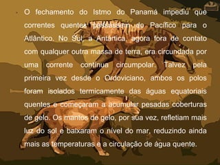 • O fechamento do Istmo do Panamá impediu que
correntes quentes passassem do Pacífico para o
Atlântico. No Sul, a Antártica, agora fora de contato
com qualquer outra massa de terra, era circundada por
uma corrente contínua circumpolar. Talvez pela
primeira vez desde o Ordoviciano, ambos os polos
foram isolados termicamente das águas equatoriais
quentes e começaram a acumular pesadas coberturas
de gelo. Os mantos de gelo, por sua vez, refletiam mais
luz do sol e baixaram o nível do mar, reduzindo ainda
mais as temperaturas e a circulação de água quente.
 
