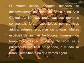 • O mundo secou, enormes desertos se
desenvolveram no Norte da África e na Ásia
Central. As florestas profundas dos interiores
continentais foram substituídas por planícies
áridas, estepes, pradarias ou tundras. Muitas
espécies de animais herbívoros morreram ou
foram forçadas a mudar junto com seus
predadores. No final do período, o mundo se
tornou semelhante ao que vemos agora.
 
