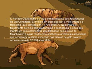 • O Período Quaternário é o atual e mais recente dos três períodos
da Era Cenozoica. É dividido em duas épocas: o Pleistoceno e o
Holoceno (que começou há 11.700 anos). O Quaternário é
tipicamente definido pelo crescimento e decadência cíclicos dos
mantos de gelo continentais impulsionados pelos ciclos de
Milankovitch e pelas mudanças climáticas e ambientais associadas
que ocorreram. A última expansão dos mantos de gelo polares
ocorreu cerca de 12.000 anos atrás.
 