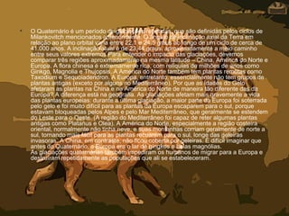 • O Quaternário é um período de glaciações repetidas, que são definidas pelos ciclos de
Milankovitch mencionados anteriormente. O ângulo de inclinação axial da Terra em
relação ao plano orbital varia entre 22,1 e 24,5 graus ao longo de um ciclo de cerca de
41.000 anos. A inclinação atual é de 23,44 graus, aproximadamente a meio caminho
entre seus valores extremos.Para entender o impacto das glaciações, devemos
comparar três regiões aproximadamente na mesma latitude – China, América do Norte e
Europa. A flora chinesa é extremamente rica, com relíquias de milhões de anos como
Ginkgo, Magnolia e Thujopsis. A América do Norte também tem plantas remotas como
Taxodium e Sequoiadendron. A Europa, entretanto, essencialmente não tem grupos de
plantas antigas (exceto por alguns no Mediterrâneo). Por que as Idades do Gelo
afetaram as plantas na China e na América do Norte de maneira tão diferente das da
Europa? A diferença está na geografia. As glaciações afetam mais gravemente a vida
das plantas europeias: durante a última glaciação, a maior parte da Europa foi soterrada
pelo gelo e foi muito difícil para as plantas da Europa escaparem para o sul, porque
estavam bloqueadas pelos Alpes e pelo Mar Mediterrâneo, que geralmente se estendem
do Leste para o Oeste. (A região do Mediterrâneo foi capaz de reter algumas plantas
antigas como Platanus e Olea). A América do Norte, especialmente a região costeira
oriental, normalmente não tinha neve, e suas montanhas corriam geralmente de norte a
sul, tornando mais fácil para as plantas recuarem para o sul, longe das geleiras
invasoras. A China, em contraste, não ficou coberta por geleiras. É difícil imaginar que
antes do Quaternário, a Europa era o lar de gingkos e belas magnólias.
As glaciações quaternárias também impediram os humanos de migrar para a Europa e
destruíram repetidamente as populações que ali se estabeleceram.
 