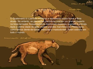 • O Quaternário é o período moderno e representa nossa fauna e flora
atuais. No entanto, as glaciações periódicas tiveram um grande impacto
na biota terrestre, frequentemente destruindo espécies vegetais e animais.
Após a última idade do gelo, muitos grandes mamíferos do Pleistoceno,
como felinos dente-de-sabre, mamutes e mastodontes, foram extintos em
todo o mundo.
 
