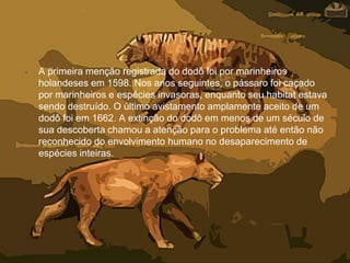 • A primeira menção registrada do dodô foi por marinheiros
holandeses em 1598. Nos anos seguintes, o pássaro foi caçado
por marinheiros e espécies invasoras, enquanto seu habitat estava
sendo destruído. O último avistamento amplamente aceito de um
dodô foi em 1662. A extinção do dodô em menos de um século de
sua descoberta chamou a atenção para o problema até então não
reconhecido do envolvimento humano no desaparecimento de
espécies inteiras.
 