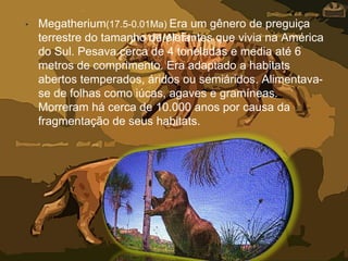 • Megatherium(17.5-0.01Ma) Era um gênero de preguiça
terrestre do tamanho de elefantes que vivia na América
do Sul. Pesava cerca de 4 toneladas e media até 6
metros de comprimento. Era adaptado a habitats
abertos temperados, áridos ou semiáridos. Alimentava-
se de folhas como iúcas, agaves e gramíneas.
Morreram há cerca de 10.000 anos por causa da
fragmentação de seus habitats.
 
