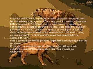 • O ser humano ou Homo sapiens é a espécie de grande vertebrado mais
bem-sucedida que já vagou pela Terra. A população humana estimada em
2017 é de cerca de 7,5 bilhões e os humanos ocupam a maioria dos
nichos naturais, exceto os oceanos profundos, lagos salgados, cavernas
profundas e a Antártica (embora haja relatos de que alguns espécimes
vivam lá, pelo menos sazonalmente). Atualmente é considerado como
pouco preocupante na Lista Vermelha de espécies ameaçadas de
extinção da IUCN.
mida e são mais conhecidas por suas habilidades de manipulação e assim
por diante.
O humano que criou este aplicativo tem cerca de 1,83 metros de
comprimento e pesa cerca de 69 kg, e está vivo por causa da
fotossíntese.
 