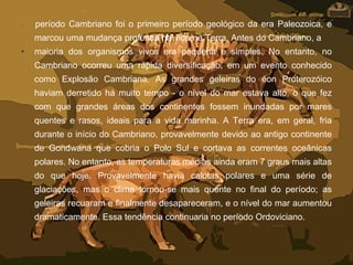 • período Cambriano foi o primeiro período geológico da era Paleozoica, e
marcou uma mudança profunda na vida na Terra. Antes do Cambriano, a
• maioria dos organismos vivos era pequena e simples. No entanto, no
Cambriano ocorreu uma rápida diversificação, em um evento conhecido
como Explosão Cambriana. As grandes geleiras do éon Proterozóico
haviam derretido há muito tempo - o nível do mar estava alto, o que fez
com que grandes áreas dos continentes fossem inundadas por mares
quentes e rasos, ideais para a vida marinha. A Terra era, em geral, fria
durante o início do Cambriano, provavelmente devido ao antigo continente
de Gondwana que cobria o Polo Sul e cortava as correntes oceânicas
polares. No entanto, as temperaturas médias ainda eram 7 graus mais altas
do que hoje. Provavelmente havia calotas polares e uma série de
glaciações, mas o clima tornou-se mais quente no final do período; as
geleiras recuaram e finalmente desapareceram, e o nível do mar aumentou
dramaticamente. Essa tendência continuaria no período Ordoviciano.
 