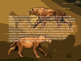 • Mais tarde tornou-se predador de ápice oportunista, porém diferentes
populações humanas se especializaram em diferentes tipos de alimentos,
por exemplo: os japoneses são considerados os mais ferozes predadores
marinhos, matando milhares de baleias, golfinhos, tubarões e outros
animais marinhos a cada ano; os chineses são conhecidos por sua paixão
em matar rinocerontes, elefantes e outros animais com chifres, eles até
exterminaram recentemente as espécies de rinoceronte branco do norte
na África, ótimo trabalho! As populações europeias esgotaram seus
recursos naturais há muito tempo, então geralmente usam outras
populações para trazer comida e são mais conhecidas por suas
habilidades de manipulação e assim por diante.
 