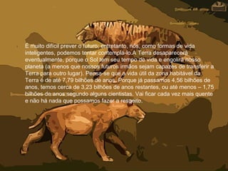 • É muito difícil prever o futuro; entretanto, nós, como formas de vida
inteligentes, podemos tentar contemplá-lo.A Terra desaparecerá
eventualmente, porque o Sol tem seu tempo de vida e engolirá nosso
planeta (a menos que nossos futuros irmãos sejam capazes de transferir a
Terra para outro lugar). Pensa-se que a vida útil da zona habitável da
Terra é de até 7,79 bilhões de anos. Porque já passamos 4,56 bilhões de
anos, temos cerca de 3,23 bilhões de anos restantes, ou até menos – 1,75
bilhões de anos segundo alguns cientistas. Vai ficar cada vez mais quente
e não há nada que possamos fazer a respeito.
 
