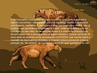 • O Sol converte o hidrogênio em hélio e quando uma parte significativa
dele for convertida – ele passará por uma mudança interna e se tornará
uma Gigante Vermelha. É assim que é.Mas isso é um caso ideal.A vida já
mostrou sua persistência e vontade de existir, então prosperará com os
humanos ou sem eles. As tendências atuais e a crescente preocupação
da sociedade com a ecologia trazem algum otimismo, porque cerca de 20
anos atrás as pessoas ainda acreditavam na EXXON, que mentia sobre a
inexistência da mudança climática, e ninguém estava pensando sobre a
poluição etc. No entanto, as mudanças ocorrerão quer queiramos ou não.
 