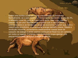 • Existe uma bomba oculta em nossa compreensão da economia.
Normalmente, se o país mostra um crescimento econômico abaixo de 3%,
é retratado como um país de crescimento lento. Mas o que significa
crescer 3% por ano? Basicamente, significa que a cada 20 anos a
economia dobra e as tendências atuais da economia mostram que, com o
crescimento econômico, o consumo de energia também cresce. Desde a
revolução industrial, aumentamos drasticamente nossas taxas de
consumo de energia e ainda usamos combustível fóssil rico em carbono
em todos os lugares. A energia renovável ainda ocupa apenas uma
pequeníssima parte de nossa energia produzida.
 