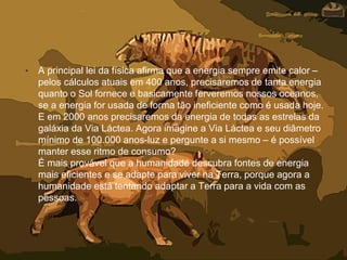 • A principal lei da física afirma que a energia sempre emite calor –
pelos cálculos atuais em 400 anos, precisaremos de tanta energia
quanto o Sol fornece e basicamente ferveremos nossos oceanos,
se a energia for usada de forma tão ineficiente como é usada hoje.
E em 2000 anos precisaremos da energia de todas as estrelas da
galáxia da Via Láctea. Agora imagine a Via Láctea e seu diâmetro
mínimo de 100.000 anos-luz e pergunte a si mesmo – é possível
manter esse ritmo de consumo?
É mais provável que a humanidade descubra fontes de energia
mais eficientes e se adapte para viver na Terra, porque agora a
humanidade está tentando adaptar a Terra para a vida com as
pessoas.
 