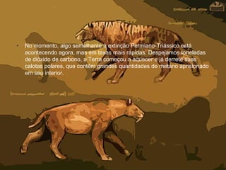 • No momento, algo semelhante à extinção Permiano-Triássico está
acontecendo agora, mas em taxas mais rápidas. Despejamos toneladas
de dióxido de carbono, a Terra começou a aquecer e já derrete suas
calotas polares, que contêm grandes quantidades de metano aprisionado
em seu interior.
 