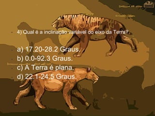 • 4) Qual é a inclinação variável do eixo da Terra?
• a) 17.20-28.2 Graus.
• b) 0.0-92.3 Graus.
• c) A Terra é plana.
• d) 22.1-24.5 Graus.
 