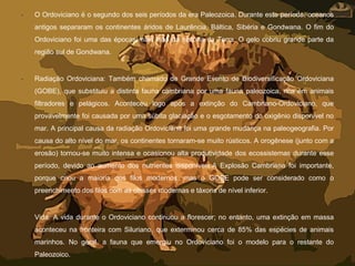 • O Ordoviciano é o segundo dos seis períodos da era Paleozoica. Durante este período, oceanos
antigos separaram os continentes áridos de Laurência, Báltica, Sibéria e Gondwana. O fim do
Ordoviciano foi uma das épocas mais frias da história da Terra. O gelo cobriu grande parte da
região sul de Gondwana.
• Radiação Ordoviciana: Também chamado de Grande Evento de Biodiversificação Ordoviciana
(GOBE), que substituiu a distinta fauna cambriana por uma fauna paleozoica, rica em animais
filtradores e pelágicos. Aconteceu logo após a extinção do Cambriano-Ordoviciano, que
provavelmente foi causada por uma súbita glaciação e o esgotamento do oxigênio disponível no
mar. A principal causa da radiação Ordoviciana foi uma grande mudança na paleogeografia. Por
causa do alto nível do mar, os continentes tornaram-se muito rústicos. A orogênese (junto com a
erosão) tornou-se muito intensa e ocasionou alta produtividade dos ecossistemas durante esse
período, devido ao aumento dos nutrientes disponíveis.A Explosão Cambriana foi importante,
porque criou a maioria dos filos modernos, mas o GOBE pode ser considerado como o
preenchimento dos filos com as classes modernas e táxons de nível inferior.
• Vida: A vida durante o Ordoviciano continuou a florescer; no entanto, uma extinção em massa
aconteceu na fronteira com Siluriano, que exterminou cerca de 85% das espécies de animais
marinhos. No geral, a fauna que emergiu no Ordoviciano foi o modelo para o restante do
Paleozoico.
 