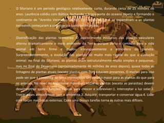 • O Siluriano é um período geológico relativamente curto, durando cerca de 25 milhões de
anos. Laurência colidiu com Báltica, fechando o braço norte do oceano Jápeto e formando o
continente de "Arenito Vermelho Velho". Os recifes de coral se expandiram e as plantas
terrestres começaram a colonizar os continentes áridos.
• Diversificação das plantas terrestres: O aparecimento evolutivo das plantas vasculares
alterou dramaticamente o meio ambiente da Terra, porque abriu o caminho para a vida
animal em terra firme e mudou irrevogavelmente a atmosfera do planeta.
Surpreendentemente, a evolução das plantas foi muito mais rápida do que a evolução
animal: no final do Siluriano, as plantas eram estruturalmente muito simples e pequenas,
mas no final do Devoniano (aproximadamente 46 milhões de anos depois), quase todas as
linhagens de plantas atuais (exceto plantas com flor) estavam presentes. O motivo para isso
pode ser que a conquista da terra representou um desafio maior para as plantas do que para
os animais. No nível do organismo individual, todas as plantas (exceto as parasitas) devem
desempenhar quatro funções básicas para crescer e sobreviver:1. Interceptar a luz solar.2.
Trocar gases atmosféricos com o ambiente.3. Adquirir, transportar e conservar água.4. Lidar
com forças mecânicas externas. Cada uma dessas tarefas torna as outras mais difíceis.
 
