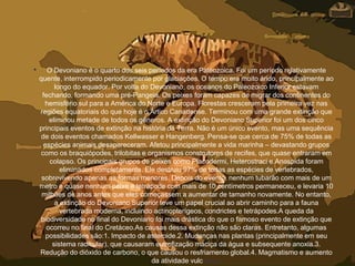 • O Devoniano é o quarto dos seis períodos da era Paleozoica. Foi um período relativamente
quente, interrompido periodicamente por glaciações. O tempo era muito árido, principalmente ao
longo do equador. Por volta do Devoniano, os oceanos do Paleozoico Inferior estavam
fechando, formando uma pré-Pangeia. Os peixes foram capazes de migrar dos continentes do
hemisfério sul para a América do Norte e Europa. Florestas cresceram pela primeira vez nas
regiões equatoriais do que hoje é o Ártico Canadense. Terminou com uma grande extinção que
eliminou metade de todos os gêneros. A extinção do Devoniano Superior foi um dos cinco
principais eventos de extinção na história da Terra. Não é um único evento, mas uma sequência
de dois eventos chamados Kellwasser e Hangenberg. Pensa-se que cerca de 75% de todas as
espécies animais desapareceram. Afetou principalmente a vida marinha – devastando grupos
como os braquiópodes, trilobitas e organismos construtores de recifes, que quase entraram em
colapso. Os principais grupos de peixes como Placodermi, Heterostraci e Anaspida foram
eliminados completamente. Ele destruiu 97% de todas as espécies de vertebrados,
sobrevivendo apenas as formas menores. Depois do evento, nenhum tubarão com mais de um
metro e quase nenhum peixe e tetrápode com mais de 10 centímetros permaneceu, e levaria 10
milhões de anos antes que eles começassem a aumentar de tamanho novamente. No entanto,
a extinção do Devoniano Superior teve um papel crucial ao abrir caminho para a fauna
vertebrada moderna, incluindo actinopterígeos, condrictes e tetrápodes.A queda da
biodiversidade no final do Devoniano foi mais drástica do que o famoso evento de extinção que
ocorreu no final do Cretáceo.As causas dessa extinção não são claras. Entretanto, algumas
possibilidades são:1. Impacto de asteroide.2. Mudanças nas plantas (principalmente em seu
sistema radicular), que causaram eutrofização maciça da água e subsequente anoxia.3.
Redução do dióxido de carbono, o que causou o resfriamento global.4. Magmatismo e aumento
da atividade vulcânica.
 
