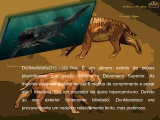 • Dunkleosteus(376.1-360.7Ma) É um gênero extinto de peixes
placodermos que existiu durante o Devoniano Superior. As
maiores espécies podiam ter até 6 metros de comprimento e pesar
até 1 tonelada. Era um predador de ápice hipercarnívoro. Devido
ao seu exterior fortemente blindado, Dunkleosteus era
provavelmente um nadador relativamente lento, mas poderoso.
 