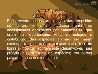 Esse evento causou a extinção das licopsidas
dominantes e uma mudança para os
ecossistemas dominados por samambaias, que
eram mais oportunistas. Antes do colapso, a
distribuição das espécies animais era muito
cosmopolita, mas após o colapso cada “ilha” de
floresta tropical sobrevivente desenvolveu sua
própria mistura única de espécies; em outras
palavras, causou endemismo.
 