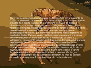 • Os níveis de oxigênio atingiram o pico no Carbonífero em um recorde de
32,5%, sustentando os enormes artrópodes da época. No entanto, após o
Colapso da Floresta Tropical do Carbonífero, os níveis de oxigênio
diminuíram e os artrópodes gigantes como Meganeura e Arthropleura
foram exterminados. Muitas espécies de anfíbios foram extintas, à medida
que o clima se tornou mais árido, criando a oportunidade para a
diversificação de répteis, que eram fisiologicamente mais adaptados às
condições áridas. Existem várias hipóteses sobre a natureza e a causa
deste evento, mas as mais aceitas são a aridificação do clima e o
vulcanismo. Esse evento também contribuiu para a formação dos grandes
depósitos de carvão. Durante o Carbonífero, os continentes foram
cobertos por vastos pântanos, que inibiram a decomposição das árvores
mortas. Além disso, os animais e as bactérias em decomposição ainda
não haviam desenvolvido enzimas para digerir com eficácia a lignina
fenólica resistente e os polímeros de suberina cerosos. Os fungos
capazes de decompor essas substâncias surgiram no final do período,
tornando a subsequente formação de carvão muito mais rara.
 