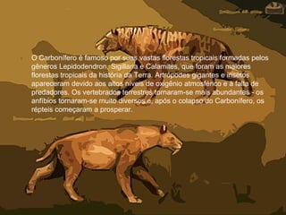• O Carbonífero é famoso por suas vastas florestas tropicais formadas pelos
gêneros Lepidodendron, Sigillaria e Calamites, que foram as maiores
florestas tropicais da história da Terra. Artrópodes gigantes e insetos
apareceram devido aos altos níveis de oxigênio atmosférico e à falta de
predadores. Os vertebrados terrestres tornaram-se mais abundantes - os
anfíbios tornaram-se muito diversos e, após o colapso do Carbonífero, os
répteis começaram a prosperar.
 