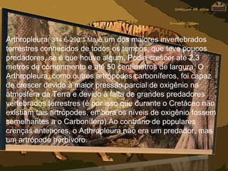 Arthropleura( 314.6-290.1 Ma)é um dos maiores invertebrados
terrestres conhecidos de todos os tempos, que teve poucos
predadores, se é que houve algum. Podia crescer até 2,3
metros de comprimento e até 50 centímetros de largura. O
Arthropleura, como outros artrópodes carboníferos, foi capaz
de crescer devido à maior pressão parcial de oxigênio na
atmosfera da Terra e devido à falta de grandes predadores
vertebrados terrestres (é por isso que durante o Cretáceo não
existiam tais artrópodes, embora os níveis de oxigênio fossem
semelhantes a o Carbonífero).Ao contrário de populares
crenças anteriores, o Arthropleura não era um predador, mas
um artrópode herbívoro.
 