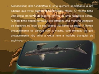 • Akmonistion( 360.7-298.9Ma) É uma quimera semelhante a um
tubarão que viveu durante o Carbonífero Inferior. O macho tinha
uma crista em forma de bigorna em vez de uma nadadeira dorsal.
A crista tinha farpas no topo e ele também uma mancha triangular
de espinhos no topo de sua cabeça na frente da crista. A fêmea
provavelmente se parecia com o macho, com exceção de que
provavelmente não tinha a crista nem a mancha triangular de
espinhos.
 