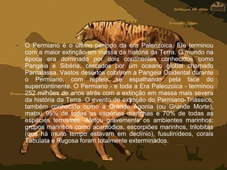 • O Permiano é o último período da era Paleozoica. Ele terminou
com a maior extinção em massa da história da Terra. O mundo na
época era dominado por dois continentes conhecidos como
Pangeia e Sibéria, cercados por um oceano global chamado
Pantalassa. Vastos desertos cobriram a Pangeia Ocidental durante
o Permiano, com répteis se espalhando pela face do
supercontinente. O Permiano - e toda a Era Paleozoica - terminou
252 milhões de anos atrás com a extinção em massa mais severa
da história da Terra. O evento de extinção do Permiano-Triássico,
também conhecido como a Grande Agonia (ou Grande Morte),
matou 95% de todas as espécies marinhas e 70% de todas as
espécies terrestres. Afetou gravemente os ambientes marinhos:
grupos marinhos como acantódios, escorpiões marinhos, trilobitas
(que há muito tempo estavam em declínio), fusulinídeos, corais
Tabulata e Rugosa foram totalmente exterminados.
 