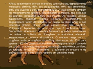 • Afetou gravemente animais marinhos com conchas, especialmente
moluscos; eliminou 96% dos braquiópodes, 97% dos amonoides,
59% dos bivalves e 98% dos gastrópodes. A vida terrestre também
foi profundamente afetada, exterminando a maioria das espécies
de grandes tetrápodes e 80% dos insetos. As florestas úmidas
paleozoicas contendo plantas Sigillaria, Lepidodendron e
Gigantopteris foram devastadas por causa do clima árido e dos
incêndios globais. Houve várias causas para este evento:1.
Vulcanismo hiperativo na área que hoje é conhecida como
“armadilhas siberianas”. Vulcões liberaram grandes quantidades
de metano e sulfetos de hidrogênio na atmosfera, alterando
severamente a química atmosférica. O metano reage com o
oxigênio, então o oxigênio atmosférico despencou de 30% para
apenas 13%. Os gases também danificaram gravemente a camada
de ozônio; o aumento resultante na radiação ultravioleta danificou
os habitats terrestres. Finalmente, o aumento do metano e de
outros gases de efeito estufa resultou em um clima muito
 