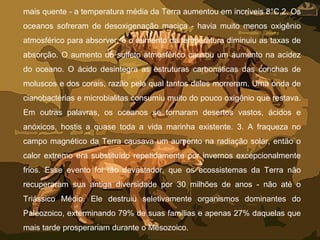 mais quente - a temperatura média da Terra aumentou em incríveis 8°C.2. Os
oceanos sofreram de desoxigenação maciça - havia muito menos oxigênio
atmosférico para absorver, e o aumento da temperatura diminuiu as taxas de
absorção. O aumento do sulfeto atmosférico causou um aumento na acidez
do oceano. O ácido desintegra as estruturas carbonáticas das conchas de
moluscos e dos corais, razão pela qual tantos deles morreram. Uma onda de
cianobactérias e microbialitas consumiu muito do pouco oxigênio que restava.
Em outras palavras, os oceanos se tornaram desertos vastos, ácidos e
anóxicos, hostis a quase toda a vida marinha existente. 3. A fraqueza no
campo magnético da Terra causava um aumento na radiação solar, então o
calor extremo era substituído repetidamente por invernos excepcionalmente
frios. Esse evento foi tão devastador, que os ecossistemas da Terra não
recuperaram sua antiga diversidade por 30 milhões de anos - não até o
Triássico Médio. Ele destruiu seletivamente organismos dominantes do
Paleozoico, exterminando 79% de suas famílias e apenas 27% daquelas que
mais tarde prosperariam durante o Mesozoico.
 