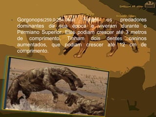 • Gorgonops(259.0-254.0Ma) Foram os predadores
dominantes de sua época e viveram durante o
Permiano Superior. Eles podiam crescer até 3 metros
de comprimento. Tinham dois dentes caninos
aumentados, que podiam crescer até 12 cm de
comprimento.
 