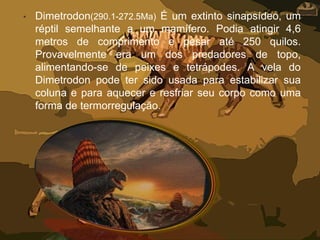 • Dimetrodon(290.1-272.5Ma) É um extinto sinapsídeo, um
réptil semelhante a um mamífero. Podia atingir 4,6
metros de comprimento e pesar até 250 quilos.
Provavelmente era um dos predadores de topo,
alimentando-se de peixes e tetrápodes. A vela do
Dimetrodon pode ter sido usada para estabilizar sua
coluna e para aquecer e resfriar seu corpo como uma
forma de termorregulação.
 
