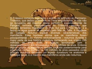 • O Triássico começou logo após o evento de extinção do Permiano-
Triássico, que deixou a biosfera da Terra empobrecida. A vida não
se recuperou até meados desse período.O supercontinente de
Pangeia, formado principalmente no Triássico, permitiu que
animais terrestres migrassem do Polo Sul para o Polo Norte, e a
fauna de água quente se espalhou pelo Mar de Tétis. A Hipótese
do Gargalo Noturno explica diversas características dos
mamíferos. Essa hipótese afirma que os mamíferos foram
principalmente - ou mesmo exclusivamente - noturnos durante a
maior parte de sua história evolutiva, começando sua origem 225
milhões de anos atrás, e apenas terminando com o
desaparecimento dos dinossauros há 65 milhões de anos. Embora
alguns grupos de mamíferos tenham evoluído posteriormente para
preencher nichos diurnos, os 160 milhões de anos passados como
animais noturnos deixaram um legado duradouro na anatomia e
fisiologia basal, e a maioria dos mamíferos ainda são noturnos.
 