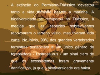 • A extinção do Permiano-Triássico devastou
tanto a vida terrestre quanto a marinha. A
biodiversidade se recuperou no Triássico, à
medida que as espécies sobreviventes
repovoaram o terreno vazio, mas tiveram vida
curta. No início, 90% dos grandes vertebrados
terrestres pertenciam a um único gênero de
terapsídeos - Lystrosaurus - um sinal claro de
que os ecossistemas foram gravemente
danificados, já que a biodiversidade era baixa.
 