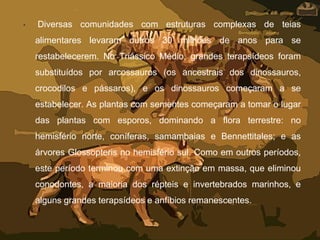 • Diversas comunidades com estruturas complexas de teias
alimentares levaram outros 30 milhões de anos para se
restabelecerem. No Triássico Médio, grandes terapsídeos foram
substituídos por arcossauros (os ancestrais dos dinossauros,
crocodilos e pássaros), e os dinossauros começaram a se
estabelecer. As plantas com sementes começaram a tomar o lugar
das plantas com esporos, dominando a flora terrestre: no
hemisfério norte, coníferas, samambaias e Bennettitales; e as
árvores Glossopteris no hemisfério sul. Como em outros períodos,
este período terminou com uma extinção em massa, que eliminou
conodontes, a maioria dos répteis e invertebrados marinhos, e
alguns grandes terapsídeos e anfíbios remanescentes.
 