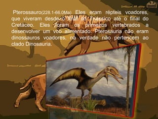 Pterossauro(228.1-66.0Ma) Eles eram répteis voadores,
que viveram desde o final do Triássico até o final do
Cretáceo. Eles foram os primeiros vertebrados a
desenvolver um voo alimentado. Pterosauria não eram
dinossauros voadores, na verdade não pertencem ao
clado Dinosauria.
 
