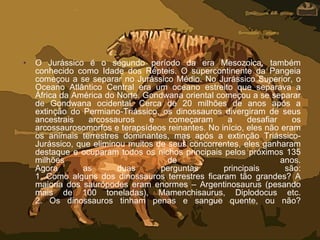 • O Jurássico é o segundo período da era Mesozoica, também
conhecido como Idade dos Répteis. O supercontinente da Pangeia
começou a se separar no Jurássico Médio. No Jurássico Superior, o
Oceano Atlântico Central era um oceano estreito que separava a
África da América do Norte. Gondwana oriental começou a se separar
de Gondwana ocidental. Cerca de 20 milhões de anos após a
extinção do Permiano-Triássico, os dinossauros divergiram de seus
ancestrais arcossauros e começaram a desafiar os
arcossaurosomorfos e terapsídeos reinantes. No início, eles não eram
os animais terrestres dominantes, mas após a extinção Triássico-
Jurássico, que eliminou muitos de seus concorrentes, eles ganharam
destaque e ocuparam todos os nichos principais pelos próximos 135
milhões de anos.
Agora as duas perguntas principais são:
1. Como alguns dos dinossauros terrestres ficaram tão grandes? A
maioria dos saurópodes eram enormes – Argentinosaurus (pesando
mais de 100 toneladas), Mamenchisaurus, Diplodocus etc.
2. Os dinossauros tinham penas e sangue quente, ou não?
 