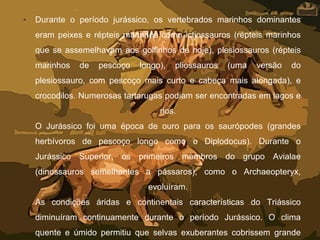 • Durante o período jurássico, os vertebrados marinhos dominantes
eram peixes e répteis marinhos como ictiossauros (répteis marinhos
que se assemelhavam aos golfinhos de hoje), plesiossauros (répteis
marinhos de pescoço longo), pliossauros (uma versão do
plesiossauro, com pescoço mais curto e cabeça mais alongada), e
crocodilos. Numerosas tartarugas podiam ser encontradas em lagos e
rios.
O Jurássico foi uma época de ouro para os saurópodes (grandes
herbívoros de pescoço longo como o Diplodocus). Durante o
Jurássico Superior, os primeiros membros do grupo Avialae
(dinossauros semelhantes a pássaros), como o Archaeopteryx,
evoluíram.
As condições áridas e continentais características do Triássico
diminuíram continuamente durante o período Jurássico. O clima
quente e úmido permitiu que selvas exuberantes cobrissem grande
 