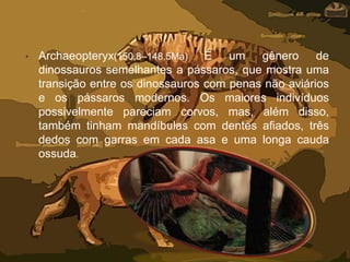 • Archaeopteryx(150,8–148,5Ma) É um gênero de
dinossauros semelhantes a pássaros, que mostra uma
transição entre os dinossauros com penas não aviários
e os pássaros modernos. Os maiores indivíduos
possivelmente pareciam corvos, mas, além disso,
também tinham mandíbulas com dentes afiados, três
dedos com garras em cada asa e uma longa cauda
ossuda.
 