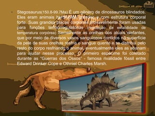 • Stegosaurus(150.8-99.7Ma) É um gênero de dinossauros blindados.
Eles eram animais herbívoros grandes e com estrutura corporal
forte. Suas grandes placas corporais provavelmente foram usadas
para funções termorregulatórias (regulação da estabilidade de
temperatura corpórea) Semelhante as orelhas dos atuais elefantes,
que por meio de diversos vasos sanguíneos contidos na superfície
da pele de suas orelhas resfria o sangue quente e se distribui pelo
resto do corpo resfriando o animal, eventualmente eles as abanam
para ajudar nesse processo. O primeiro espécime foi coletado
durante as “Guerras dos Ossos” - famosa rivalidade fóssil entre
Edward Drinker Cope e Othniel Charles Marsh.
 