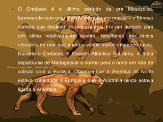 • O Cretáceo é o último período da era Mesozoica,
terminando com uma grande extinção em massa – o famoso
cometa que destruiu os dinossauros. Foi um período com
um clima relativamente quente, resultando em níveis
elevados do mar que criaram vários mares interiores rasos.
Durante o Cretáceo, o Oceano Atlântico Sul abriu. A Índia
separou-se de Madagascar e correu para o norte em rota de
colisão com a Eurásia. Observe que a América do Norte
estava conectada à Europa e que a Austrália ainda estava
ligada à Antártica.
 