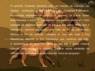 • O período Cretáceo terminou com um evento de extinção em
massa, conhecido como extinção do Cretáceo–Paleogeno.
Numerosas espécies de plantas e animais na Terra foram
exterminadas e todos os dinossauros não aviários morreram. Com
exceção de algumas espécies de sangue frio, como tartarugas e
crocodilos, nenhum tetrápode com mais de 25 kg sobreviveu.
Marcou o fim do período Cretáceo e, com ele, toda a Era
Mesozoica, abrindo a Era Cenozoica que continua até hoje.
A temperatura da superfície do mar caiu até 7 graus Celsius
durante décadas após o impacto. Levaria várias centenas de
milhares de anos para a geoquímica da Terra se recuperar.
 
