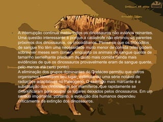 • A interrupção contínua matou todos os dinossauros não aviários reinantes.
Uma questão interessante é porque a catástrofe não eliminou os parentes
próximos dos dinossauros, os crocodilianos. Pensa-se que os crocodilos
de sangue frio têm uma necessidade muito menor de comida (eles podem
sobreviver meses sem comer), enquanto os animais de sangue quente de
tamanho semelhante precisam de muito mais comida (ainda mais
evidências de que os dinossauros provavelmente eram de sangue quente,
pelo menos até certo ponto).
A eliminação dos grupos dominantes do Cretáceo permitiu que outros
organismos tomassem seu lugar, estimulando uma série notável de
radiações adaptativas no Paleogeno. O exemplo mais marcante é a
substituição dos dinossauros por mamíferos, que rapidamente se
diversificaram para ocupar os lugares deixados pelos dinossauros. Em um
sentido importante, portanto, a evolução dos humanos dependeu
criticamente da extinção dos dinossauros.
 