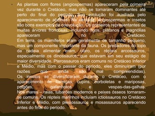 • As plantas com flores (angiospermas) apareceram pela primeira
vez durante o Cretáceo, mas não se tornaram dominantes até
perto do final do período. Sua evolução foi auxiliada pelo
aparecimento de abelhas. Na verdade, angiospermas e insetos
são bons exemplos de coevolução. Os primeiros representantes de
muitas árvores frondosas, incluindo figos, plátanos e magnólias
apareceram no Cretáceo.
Em terra, os mamíferos eram geralmente de tamanho pequeno,
mas um componente importante da fauna. Os predadores do topo
da cadeia alimentar eram, claro, os répteis arcossauros,
especialmente os dinossauros, que estavam em seu estágio de
maior diversidade. Pterossauros eram comuns no Cretáceo Inferior
e Médio, mas com o passar do período, eles diminuíram (por
razões que ainda são mal compreendidas).
Os insetos se diversificaram durante o Cretáceo, com o
aparecimento de formigas, cupins, borboletas e mariposas,
pulgões, gafanhotos e vespas-das-galhas.
Nos mares – raias, tubarões modernos e peixes ósseos tornaram-
se comuns. Os répteis marinhos incluíam ictiossauros no Cretáceo
Inferior e Médio, com plesiossauros e mosassauros aparecendo
antes do final do período.
 