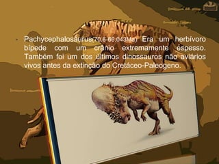 • Pachycephalosaurus(70.6-66.043Ma) Era um herbívoro
bípede com um crânio extremamente espesso.
Também foi um dos últimos dinossauros não aviários
vivos antes da extinção do Cretáceo-Paleogeno.
 