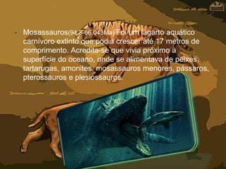 • Mosassauros(94.3-66.043Ma) Foi um lagarto aquático
carnívoro extinto que podia crescer até 17 metros de
comprimento. Acredita-se que vivia próximo à
superfície do oceano, onde se alimentava de peixes,
tartarugas, amonites, mosassauros menores, pássaros,
pterossauros e plesiossauros.
 