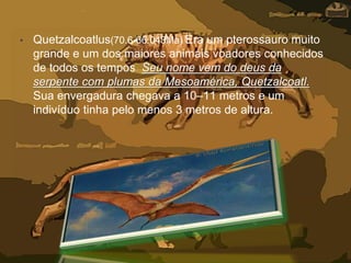 • Quetzalcoatlus(70.6-66.043Ma) Éra um pterossauro muito
grande e um dos maiores animais voadores conhecidos
de todos os tempos Seu nome vem do deus da
serpente com plumas da Mesoamérica, Quetzalcoatl.
Sua envergadura chegava a 10–11 metros e um
indivíduo tinha pelo menos 3 metros de altura.
 
