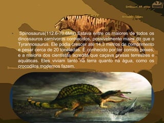 • Spinosaurus(112.6-70.6Ma) Estava entre os maiores de todos os
dinossauros carnívoros conhecidos, possivelmente maior do que o
Tyrannosaurus. Ele podia crescer até 14,3 metros de comprimento
e pesar cerca de 20 toneladas. É conhecido por ter comido peixes,
e a maioria dos cientistas acredita que caçava presas terrestres e
aquáticas. Eles viviam tanto na terra quanto na água, como os
crocodilos modernos fazem.
 