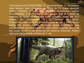 • Tyrannosaurus(70.6-66.043Ma) É provavelmente o dinossauro
mais famoso, bem conhecido de filmes de TV como “Jurassic
Park”. Também é um dos grandes dinossauros melhor
representados. O tiranossauro viveu no que hoje é o oeste da
América do Norte. O espécime mais completo mede até 12,3
metros de comprimento e 3,7 metros de altura.
Embora não haja nenhuma evidência direta de que o tiranossauro
tenha tido penas, muitos cientistas agora consideram que
provavelmente ele tinha penas em pelo menos algumas partes de
seu corpo, devido à sua presença em espécies próximas. Abaixo
está uma interpretação artística do T. rex.
 