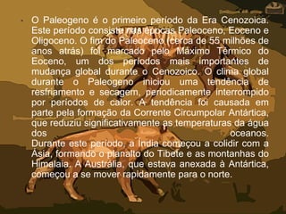 • O Paleogeno é o primeiro período da Era Cenozoica.
Este período consiste nas épocas Paleoceno, Eoceno e
Oligoceno. O fim do Paleoceno (cerca de 55 milhões de
anos atrás) foi marcado pelo Máximo Térmico do
Eoceno, um dos períodos mais importantes de
mudança global durante o Cenozoico. O clima global
durante o Paleogeno iniciou uma tendência de
resfriamento e secagem, periodicamente interrompido
por períodos de calor. A tendência foi causada em
parte pela formação da Corrente Circumpolar Antártica,
que reduziu significativamente as temperaturas da água
dos oceanos.
Durante este período, a Índia começou a colidir com a
Ásia, formando o planalto do Tibete e as montanhas do
Himalaia. A Austrália, que estava anexada à Antártica,
começou a se mover rapidamente para o norte.
 